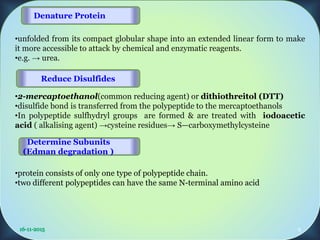 •unfolded from its compact globular shape into an extended linear form to make
it more accessible to attack by chemical and enzymatic reagents.
•e.g. → urea.
•2-mercaptoethanol(common reducing agent) or dithiothreitol (DTT)
•disulfide bond is transferred from the polypeptide to the mercaptoethanols
•In polypeptide sulfhydryl groups are formed & are treated with iodoacetic
acid ( alkalising agent) →cysteine residues→ S—carboxymethylcysteine
•protein consists of only one type of polypeptide chain.
•two different polypeptides can have the same N-terminal amino acid
Reduce Disulfides
Denature Protein
Determine Subunits
(Edman degradation )
9
 