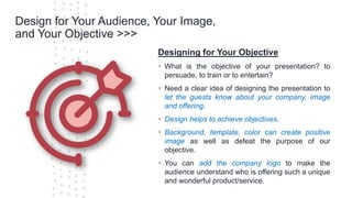 ©Cornerstone Systems Ltd.; 2021
Design for Your Audience, Your Image,
and Your Objective >>>
Designing for Your Objective
▪ What is the objective of your presentation? to
persuade, to train or to entertain?
▪ Need a clear idea of designing the presentation to
let the guests know about your company, image
and offering.
▪ Design helps to achieve objectives.
▪ Background, template, color can create positive
image as well as defeat the purpose of our
objective.
▪ You can add the company logo to make the
audience understand who is offering such a unique
and wonderful product/service.
 