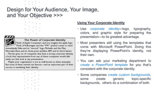 ©Cornerstone Systems Ltd.; 2021
Design for Your Audience, Your Image,
and Your Objective >>>
Using Your Corporate Identity
▪ Use corporate identity—logo, typography,
colors, and graphic style for preparing the
presentation—to its greatest advantage.
▪ Most presenters still using the templates that
come with Microsoft PowerPoint. Doing this
they’re displaying PowerPoint’s identity, not
their own.
▪ You can ask your marketing department to
create a PowerPoint template for you that’s
consistent with the corporate identity.
▪ Some companies create custom backgrounds,
some create generic topic-specific
backgrounds, others do a combination of both.
 