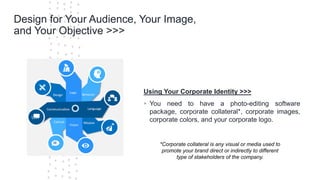©Cornerstone Systems Ltd.; 2021
Design for Your Audience, Your Image,
and Your Objective >>>
Using Your Corporate Identity >>>
▪ You need to have a photo-editing software
package, corporate collateral*, corporate images,
corporate colors, and your corporate logo.
*Corporate collateral is any visual or media used to
promote your brand direct or indirectly to different
type of stakeholders of the company.
 