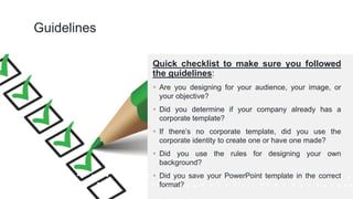 ©Cornerstone Systems Ltd.; 2021
Guidelines
Quick checklist to make sure you followed
the guidelines:
▪ Are you designing for your audience, your image, or
your objective?
▪ Did you determine if your company already has a
corporate template?
▪ If there’s no corporate template, did you use the
corporate identity to create one or have one made?
▪ Did you use the rules for designing your own
background?
▪ Did you save your PowerPoint template in the correct
format?
 