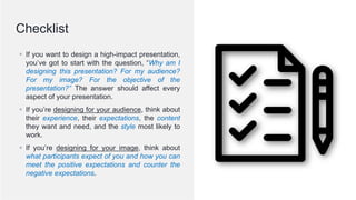 © 2020; S M Zillur Rahman
▪ If you want to design a high-impact presentation,
you’ve got to start with the question, “Why am I
designing this presentation? For my audience?
For my image? For the objective of the
presentation?” The answer should affect every
aspect of your presentation.
▪ If you’re designing for your audience, think about
their experience, their expectations, the content
they want and need, and the style most likely to
work.
▪ If you’re designing for your image, think about
what participants expect of you and how you can
meet the positive expectations and counter the
negative expectations.
Checklist
 