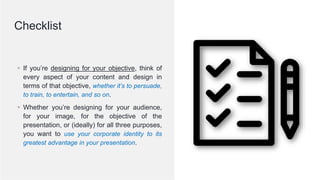 © 2020; S M Zillur Rahman
▪ If you’re designing for your objective, think of
every aspect of your content and design in
terms of that objective, whether it’s to persuade,
to train, to entertain, and so on.
▪ Whether you’re designing for your audience,
for your image, for the objective of the
presentation, or (ideally) for all three purposes,
you want to use your corporate identity to its
greatest advantage in your presentation.
Checklist
 