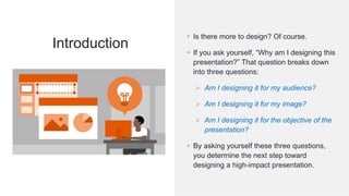 ©Cornerstone Systems Ltd.; 2021
Introduction
▪ Is there more to design? Of course.
▪ If you ask yourself, “Why am I designing this
presentation?” That question breaks down
into three questions:
➢ Am I designing it for my audience?
➢ Am I designing it for my image?
➢ Am I designing it for the objective of the
presentation?
▪ By asking yourself these three questions,
you determine the next step toward
designing a high-impact presentation.
 