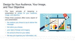 ©Cornerstone Systems Ltd.; 2021
Design for Your Audience, Your Image,
and Your Objective
▪ The basic principle of designing a
presentation is: design for your audience,
image, and objective.
▪ These three purposes affect every aspect of
your presentation:
▪ the medium you chose to use to deliver the
message,
▪ the colors you choose,
▪ your style of design and imagery,
▪ the amount of text on your slides,
▪ the way you organize your information, etc.
 