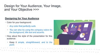 ©Cornerstone Systems Ltd.; 2021
Design for Your Audience, Your Image,
and Your Objective >>>
Designing for Your Audience
▪ Color for your background:
▪ Any color that perfectly suits.
▪ You can also try using the company colors for
the background, title text and accents.
▪ How about the style of the presentation for this
audience:
▪ Keep it simple, straightforward, and to the
point.
 