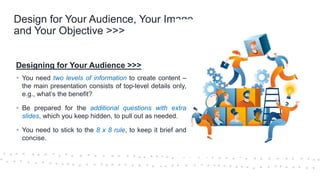 ©Cornerstone Systems Ltd.; 2021
Design for Your Audience, Your Image,
and Your Objective >>>
Designing for Your Audience >>>
▪ You need two levels of information to create content –
the main presentation consists of top-level details only,
e.g., what’s the benefit?
▪ Be prepared for the additional questions with extra
slides, which you keep hidden, to pull out as needed.
▪ You need to stick to the 8 x 8 rule, to keep it brief and
concise.
 