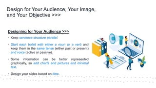©Cornerstone Systems Ltd.; 2021
Design for Your Audience, Your Image,
and Your Objective >>>
Designing for Your Audience >>>
▪ Keep sentence structure parallel.
▪ Start each bullet with either a noun or a verb and
keep them in the same tense (either past or present)
and voice (active or passive).
▪ Some information can be better represented
graphically, so add charts and pictures and minimal
text.
▪ Design your slides based on time.
 
