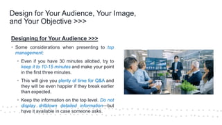 ©Cornerstone Systems Ltd.; 2021
Design for Your Audience, Your Image,
and Your Objective >>>
Designing for Your Audience >>>
▪ Some considerations when presenting to top
management:
▪ Even if you have 30 minutes allotted, try to
keep it to 10-15 minutes and make your point
in the first three minutes.
▪ This will give you plenty of time for Q&A and
they will be even happier if they break earlier
than expected.
▪ Keep the information on the top level. Do not
display drilldown detailed information—but
have it available in case someone asks.
 