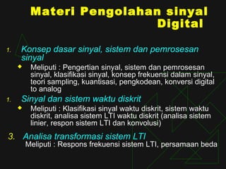 Materi Pengolahan sinyal
                           Digital

1.   Konsep dasar sinyal, sistem dan pemrosesan
     sinyal
         Meliputi : Pengertian sinyal, sistem dan pemrosesan
          sinyal, klasifikasi sinyal, konsep frekuensi dalam sinyal,
          teori sampling, kuantisasi, pengkodean, konversi digital
          to analog
1.   Sinyal dan sistem waktu diskrit
         Meliputi : Klasifikasi sinyal waktu diskrit, sistem waktu
          diskrit, analisa sistem LTI waktu diskrit (analisa sistem
          linier, respon sistem LTI dan konvolusi)
3. Analisa transformasi sistem LTI
         Meliputi : Respons frekuensi sistem LTI, persamaan beda
 