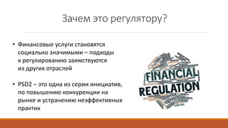 Зачем это регулятору?
• Финансовые услуги становятся
социально значимыми – подходы
к регулированию заимствуются
из других отраслей
• PSD2 – это одна из серии инициатив,
по повышению конкуренции на
рынке и устранению неэффективных
практик
 