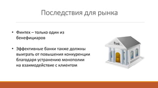 Последствия для рынка
• Финтех – только один из
бенефициаров
• Эффективные банки также должны
выиграть от повышения конкуренции
благодаря устранению монополии
на взаимодействие с клиентом
 