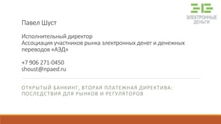 Павел Шуст
Исполнительный директор
Ассоциация участников рынка электронных денег и денежных
переводов «АЭД»
+7 906 271-0450
shoust@npaed.ru
ОТКРЫТЫЙ БАНКИНГ, ВТОРАЯ ПЛАТЕЖНАЯ ДИРЕКТИВА:
ПОСЛЕДСТВИЯ ДЛЯ РЫНКОВ И РЕГУЛЯТОРОВ
 