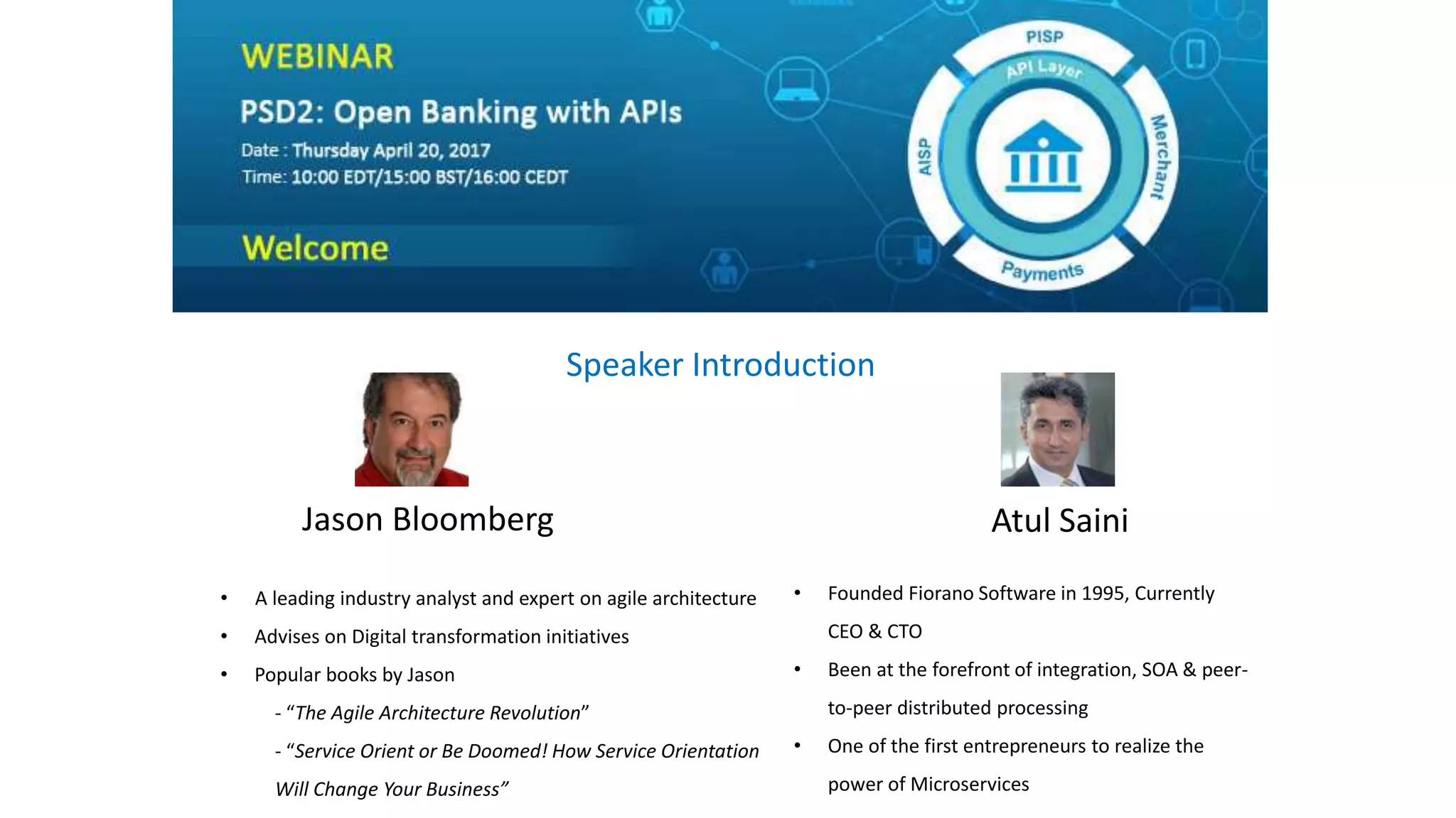 Jason Bloomberg Atul Saini
• A leading industry analyst and expert on agile architecture
• Advises on Digital transformation initiatives
• Popular books by Jason
- “The Agile Architecture Revolution”
- “Service Orient or Be Doomed! How Service Orientation
Will Change Your Business”
Speaker Introduction
• Founded Fiorano Software in 1995, Currently
CEO & CTO
• Been at the forefront of integration, SOA & peer-
to-peer distributed processing
• One of the first entrepreneurs to realize the
power of Microservices
 