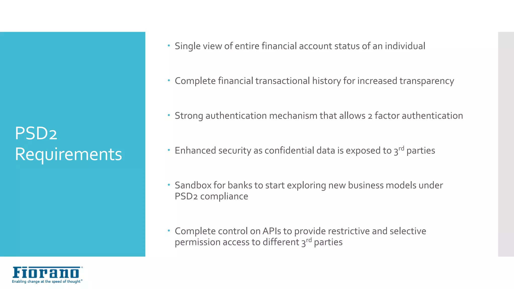 PSD2
Requirements
 Single view of entire financial account status of an individual
 Complete financial transactional history for increased transparency
 Strong authentication mechanism that allows 2 factor authentication
 Enhanced security as confidential data is exposed to 3rd parties
 Sandbox for banks to start exploring new business models under
PSD2 compliance
 Complete control on APIs to provide restrictive and selective
permission access to different 3rd parties
 
