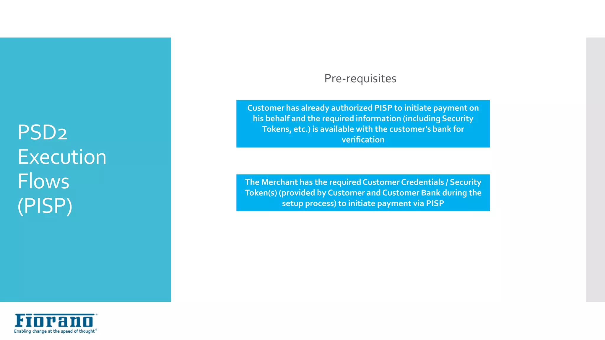 Pre-requisites
Customer has already authorized PISP to initiate payment on
his behalf and the required information (includingSecurity
Tokens, etc.) is available with the customer’s bank for
verification
The Merchant has the requiredCustomer Credentials / Security
Token(s) (provided by Customer and Customer Bank during the
setup process) to initiate payment via PISP
Execution Flows (with PISP)
PSD2
Execution
Flows
(PISP)
 