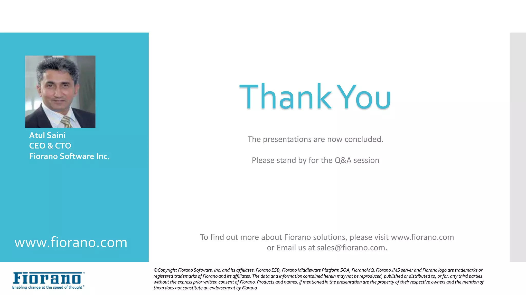The presentations are now concluded.
Please stand by for the Q&A session
Atul Saini
CEO & CTO
Fiorano Software Inc.
©Copyright FioranoSoftware, Inc, and its affiliates. Fiorano ESB, Fiorano Middleware Platform SOA, FioranoMQ,Fiorano JMS server and Fioranologo are trademarks or
registered trademarks of Fioranoand its affiliates. The data and information contained herein may not be reproduced, published or distributed to, or for, any third parties
without the express prior written consent of Fiorano. Products and names, if mentioned in the presentation are the property of their respective owners and the mention of
them does not constitute an endorsement by Fiorano.
www.fiorano.com
ThankYou
To find out more about Fiorano solutions, please visit www.fiorano.com
or Email us at sales@fiorano.com.
 