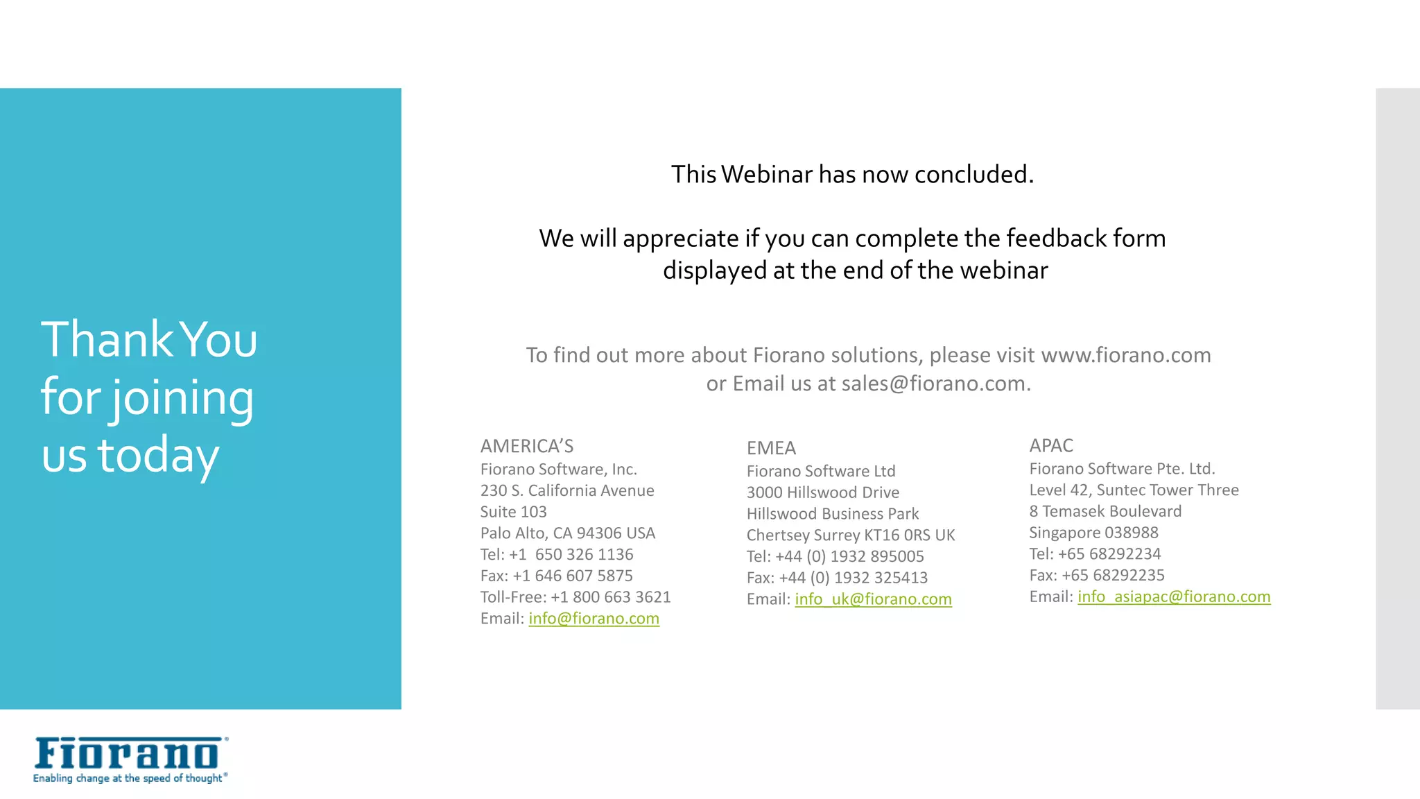 ThankYou
for joining
us today
To find out more about Fiorano solutions, please visit www.fiorano.com
or Email us at sales@fiorano.com.
AMERICA’S
Fiorano Software, Inc.
230 S. California Avenue
Suite 103
Palo Alto, CA 94306 USA
Tel: +1 650 326 1136
Fax: +1 646 607 5875
Toll-Free: +1 800 663 3621
Email: info@fiorano.com
EMEA
Fiorano Software Ltd
3000 Hillswood Drive
Hillswood Business Park
Chertsey Surrey KT16 0RS UK
Tel: +44 (0) 1932 895005
Fax: +44 (0) 1932 325413
Email: info_uk@fiorano.com
APAC
Fiorano Software Pte. Ltd.
Level 42, Suntec Tower Three
8 Temasek Boulevard
Singapore 038988
Tel: +65 68292234
Fax: +65 68292235
Email: info_asiapac@fiorano.com
ThisWebinar has now concluded.
We will appreciate if you can complete the feedback form
displayed at the end of the webinar
 
