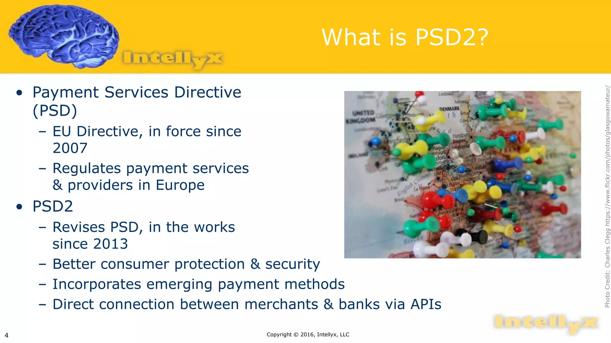 What is PSD2?
• Payment Services Directive
(PSD)
– EU Directive, in force since
2007
– Regulates payment services
& providers in Europe
• PSD2
– Revises PSD, in the works
since 2013
– Better consumer protection & security
– Incorporates emerging payment methods
– Direct connection between merchants & banks via APIs
Copyright © 2016, Intellyx, LLC4
PhotoCredit:CharlesClegghttps://www.flickr.com/photos/glasgowamateur/
 