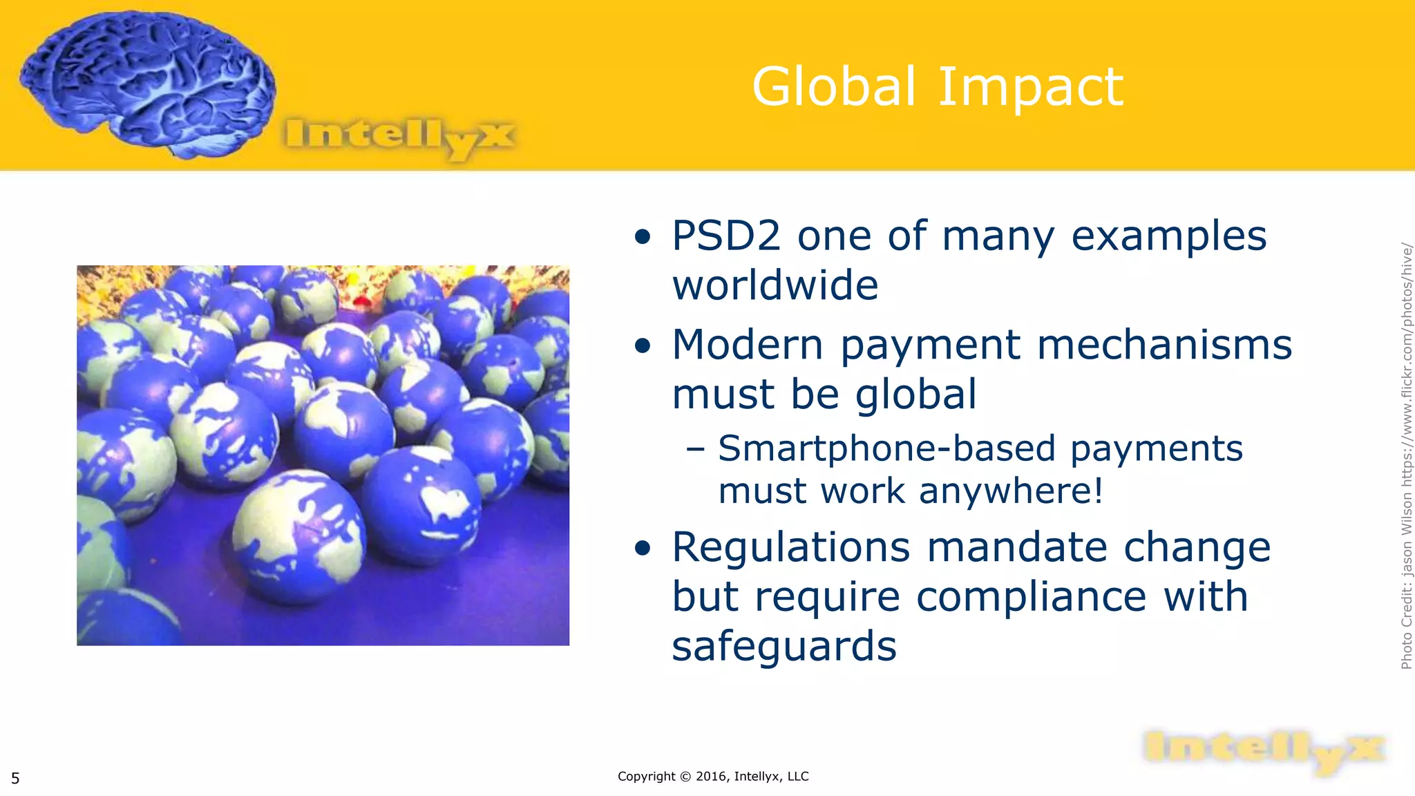 Global Impact
• PSD2 one of many examples
worldwide
• Modern payment mechanisms
must be global
– Smartphone-based payments
must work anywhere!
• Regulations mandate change
but require compliance with
safeguards
Copyright © 2016, Intellyx, LLC5
PhotoCredit:jasonWilsonhttps://www.flickr.com/photos/hive/
 