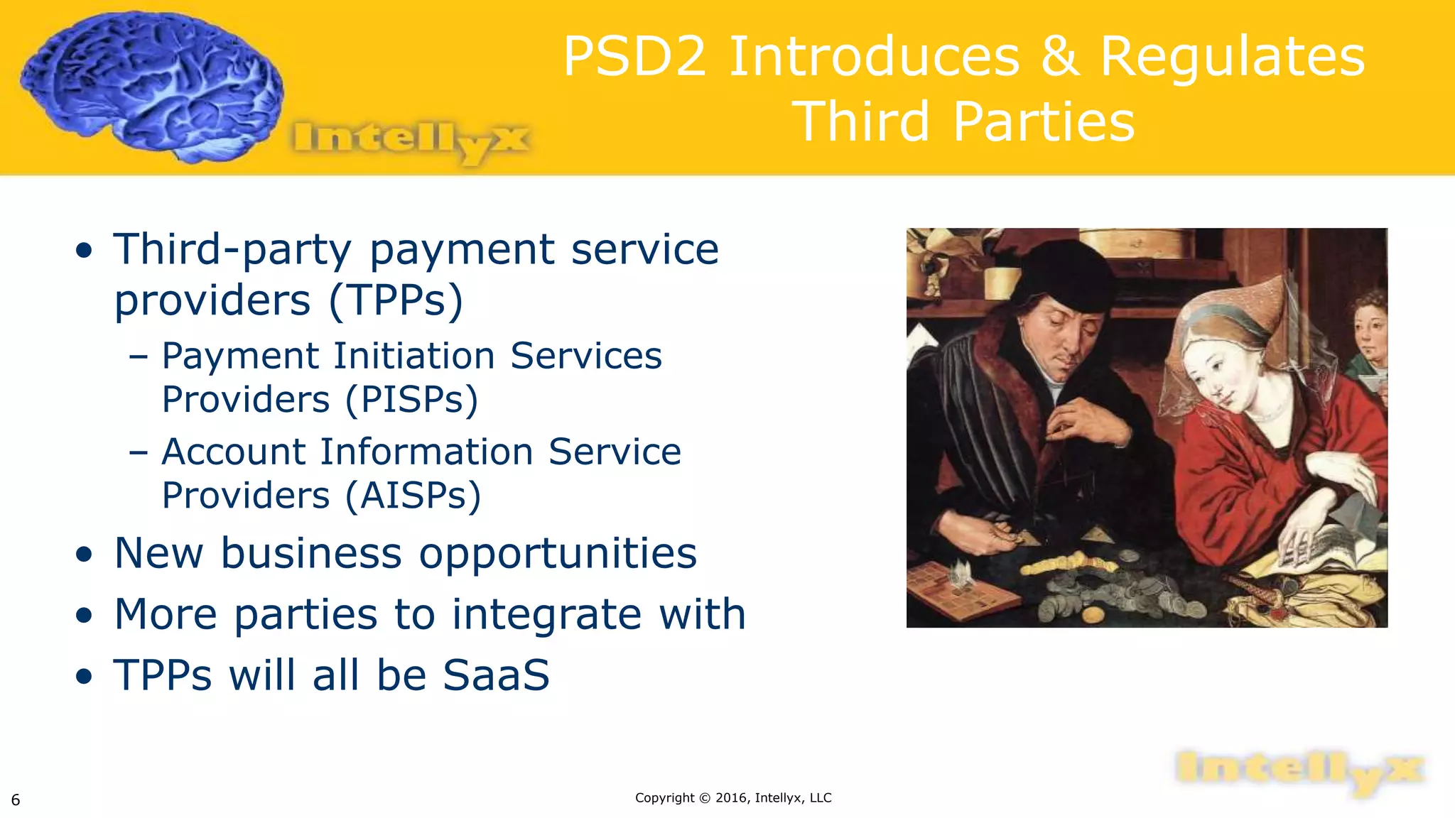 PSD2 Introduces & Regulates
Third Parties
• Third-party payment service
providers (TPPs)
– Payment Initiation Services
Providers (PISPs)
– Account Information Service
Providers (AISPs)
• New business opportunities
• More parties to integrate with
• TPPs will all be SaaS
Copyright © 2016, Intellyx, LLC6
 