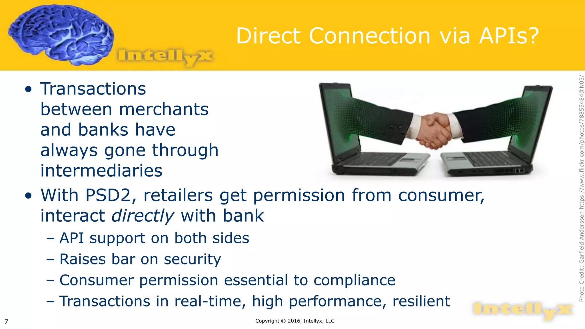 Direct Connection via APIs?
• Transactions
between merchants
and banks have
always gone through
intermediaries
• With PSD2, retailers get permission from consumer,
interact directly with bank
– API support on both sides
– Raises bar on security
– Consumer permission essential to compliance
– Transactions in real-time, high performance, resilient
Copyright © 2016, Intellyx, LLC7
PhotoCredit:GarfieldAnderssenhttps://www.flickr.com/photos/78855484@N03/
 