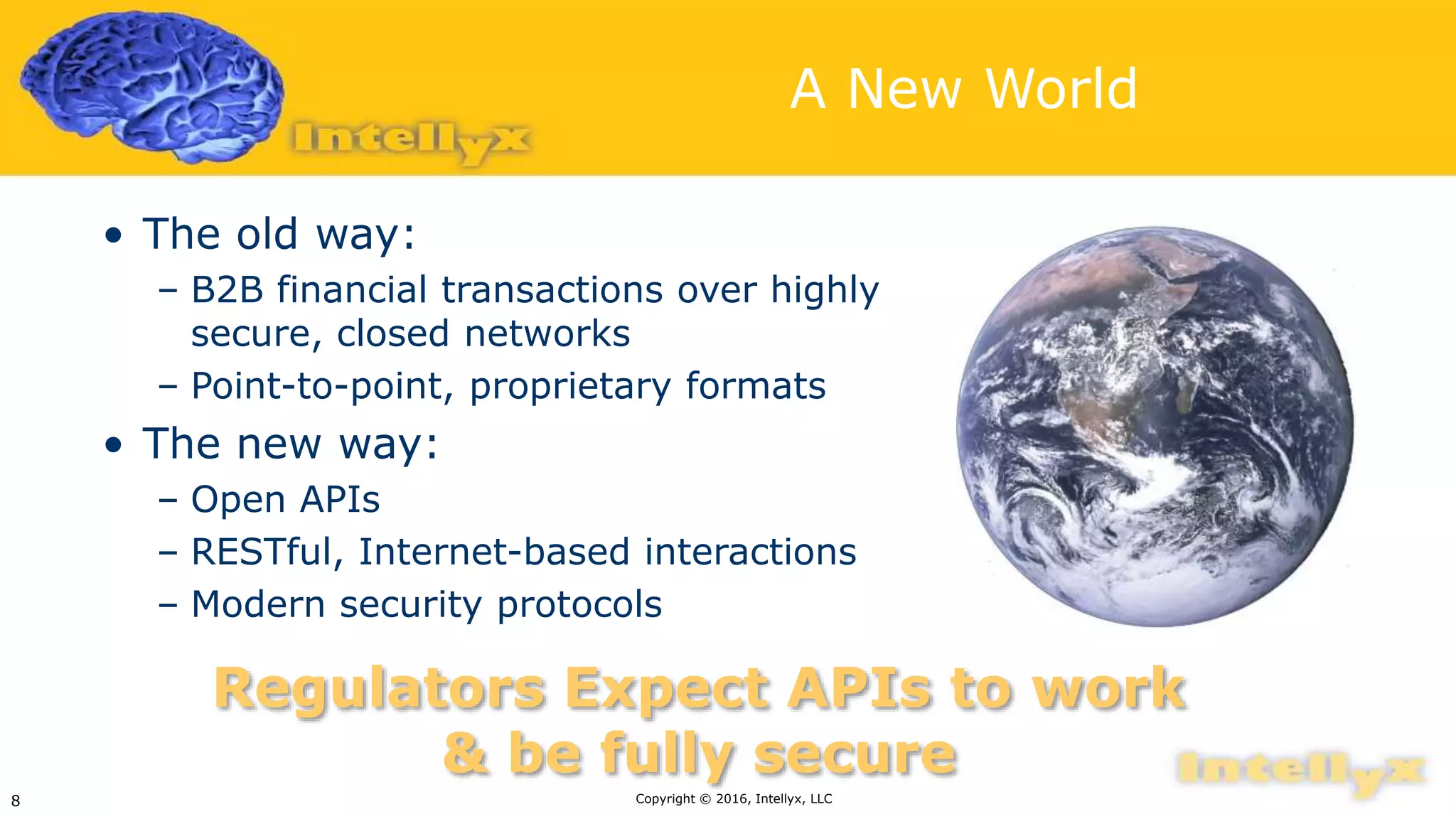 A New World
• The old way:
– B2B financial transactions over highly
secure, closed networks
– Point-to-point, proprietary formats
• The new way:
– Open APIs
– RESTful, Internet-based interactions
– Modern security protocols
Copyright © 2016, Intellyx, LLC8
Regulators Expect APIs to work
& be fully secure
 