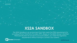 1
1
02.03.2020
XS2A SANDBOX
The XS2A Sandbox is an environment that fully meets the PSD2 requirements for
providing APIs for Third-Party Providers (TPP). Based on the Berlin Group’s NextGen
PSD2 specification for access to accounts (XS2A), you meet the regulatory
requirements without having to connect your systems
 