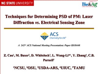 Techniques for Determining PSD of PM: Laser
    Diffraction vs. Electrical Sensing Zone




          A 242nd ACS National Meeting Presentation: Paper ID18440



Z. Cao1, M. Buser2, D. Whitelock3, L. Wang-Li*1, Y. Zhang4, C.B.
                            Parnell5

      1
       NCSU, 2OSU, 3USDA-ARS, 4UIUC, 5TAMU
 
