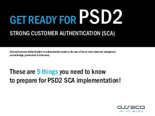 GET READY FOR PSD2
STRONG CUSTOMER AUTHENTICATION (SCA)
Strong Customer Authentication is authentication based on the use of two or more elements categorised
as knowledge, possession & inherence.
These are 5 things you need to know
to prepare for PSD2 SCA implementation!
 