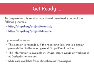 Get Ready ...
To prepare for this seminar you should download a copy of the
following themes:
●   http://drupal.org/project/ninesixty
●   http://drupal.org/project/domicile


If you need to leave:
●   This session is recorded. If the recording fails, this is a similar
    presentation to the one I gave at DrupalCon London.
●   The information is available in: Drupal User's Guide or workbooks
    at Designtotheme.com.
●   Slides are available from: slideshare.net/emmajane
 