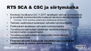 #SlushFiva #PSD2
RTS SCA & CSC ja siirtymäaika
• Komissio hyväksynyt 24.11.2017 asiakkaan vahvaa tunnistamista
ja turvallista kommunikointia koskevat tekniset sääntelystandardit
• Voimaan 18 kk kuluttua julkaisusta virallisessa lehdessä
• Tekniset vaatimukset asiakkaan vahvalle tunnistamiselle
• Poikkeukset asiakkaan vahvasta tunnistamisesta
• Turvallisuusvaatimukset asiakkaan henkilökohtaisten
turvatunnusten suojaamiseksi
• Turvallisuusvaatimukset eri osapuolten keskinäisestä
kommunikoinnista
• Finanssivalvonta kannustaa noudattamaan standardin
vaatimuksia jo ennen voimaantuloa
 