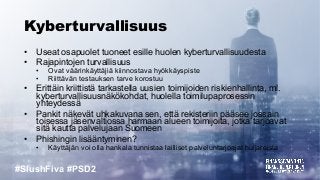 #SlushFiva #PSD2
Kyberturvallisuus
• Useat osapuolet tuoneet esille huolen kyberturvallisuudesta
• Rajapintojen turvallisuus
• Ovat väärinkäyttäjiä kiinnostava hyökkäyspiste
• Riittävän testauksen tarve korostuu
• Erittäin kriittistä tarkastella uusien toimijoiden riskienhallinta, ml.
kyberturvallisuusnäkökohdat, huolella toimilupaprosessin
yhteydessä
• Pankit näkevät uhkakuvana sen, että rekisteriin pääsee jossain
toisessa jäsenvaltiossa harmaan alueen toimijoita, jotka tarjoavat
sitä kautta palvelujaan Suomeen
• Phishingin lisääntyminen?
• Käyttäjän voi olla hankala tunnistaa lailliset palveluntarjoajat huijareista
 