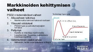 #SlushFiva #PSD2
Markkinoiden kehittymisen
vaiheet
PSD2:n todennäköiset vaiheet
1. Alkuvaiheen tutkimus
• Markkinoilla toimivat hakevat rooliaan
2. Ylisuuret odotukset
• PSD2-hype ja palveluntarjoajien
runsaus
3. Pettymys
• Kaikille ei riitä tilaa markkinoilla
• Lopettamisia, fuusioita, mahdollisia
kuluttajaongelmia
4. Vakiintuminen osaksi arkea
• Nähdään, ketkä ovat todellisia voittajia
Technology hype cycle
 