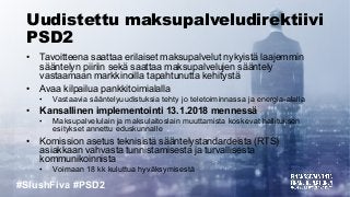 #SlushFiva #PSD2
Uudistettu maksupalveludirektiivi
PSD2
• Tavoitteena saattaa erilaiset maksupalvelut nykyistä laajemmin
sääntelyn piiriin sekä saattaa maksupalvelujen sääntely
vastaamaan markkinoilla tapahtunutta kehitystä
• Avaa kilpailua pankkitoimialalla
• Vastaavia sääntelyuudistuksia tehty jo teletoiminnassa ja energia-alalla
• Kansallinen implementointi 13.1.2018 mennessä
• Maksupalvelulain ja maksulaitoslain muuttamista koskevat hallituksen
esitykset annettu eduskunnalle
• Komission asetus teknisistä sääntelystandardeista (RTS)
asiakkaan vahvasta tunnistamisesta ja turvallisesta
kommunikoinnista
• Voimaan 18 kk kuluttua hyväksymisestä
 