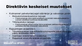#SlushFiva #PSD2
Direktiivin keskeiset muutokset
• Kolmannet palveluntarjoajat sääntelyn ja valvonnan piiriin
• Maksutoimeksiantopalvelun tarjoajat
→ Palveluntarjoaja käynnistää asiakkaan pyynnöstä maksutoimeksiannon
suoraan asiakkaan pankissa olevalta tililtä
• Tilitietopalvelun tarjoajat
→ Palveluntarjoaja antaa koottua tietoa asiakkaan pankissa tai asiakkaan eri
pankeissa olevista nimetyistä maksutileistä
• Rajapintojen avaaminen
• Tilinpitäjäpankkien mahdollistettava kolmansille palveluntarjoajille
pääsy asiakkaiden tileille
• Asiakkaan nimenomainen suostumus
• Rajapinnat voivat olla erilaisia eri pankeilla
 