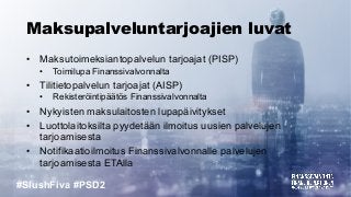 #SlushFiva #PSD2
Maksupalveluntarjoajien luvat
• Maksutoimeksiantopalvelun tarjoajat (PISP)
• Toimilupa Finanssivalvonnalta
• Tilitietopalvelun tarjoajat (AISP)
• Rekisteröintipäätös Finanssivalvonnalta
• Nykyisten maksulaitosten lupapäivitykset
• Luottolaitoksilta pyydetään ilmoitus uusien palvelujen
tarjoamisesta
• Notifikaatioilmoitus Finanssivalvonnalle palvelujen
tarjoamisesta ETAlla
 