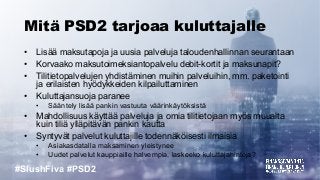 #SlushFiva #PSD2
Mitä PSD2 tarjoaa kuluttajalle
• Lisää maksutapoja ja uusia palveluja taloudenhallinnan seurantaan
• Korvaako maksutoimeksiantopalvelu debit-kortit ja maksunapit?
• Tilitietopalvelujen yhdistäminen muihin palveluihin, mm. paketointi
ja erilaisten hyödykkeiden kilpailuttaminen
• Kuluttajansuoja paranee
• Sääntely lisää pankin vastuuta väärinkäytöksistä
• Mahdollisuus käyttää palveluja ja omia tilitietojaan myös muualta
kuin tiliä ylläpitävän pankin kautta
• Syntyvät palvelut kuluttajille todennäköisesti ilmaisia
• Asiakasdatalla maksaminen yleistynee
• Uudet palvelut kauppiaille halvempia, laskeeko kuluttajahintoja?
 