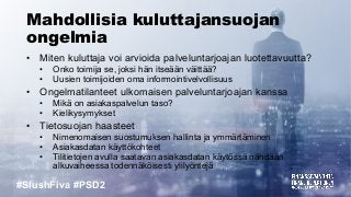 #SlushFiva #PSD2
Mahdollisia kuluttajansuojan
ongelmia
• Miten kuluttaja voi arvioida palveluntarjoajan luotettavuutta?
• Onko toimija se, joksi hän itseään väittää?
• Uusien toimijoiden oma informointivelvollisuus
• Ongelmatilanteet ulkomaisen palveluntarjoajan kanssa
• Mikä on asiakaspalvelun taso?
• Kielikysymykset
• Tietosuojan haasteet
• Nimenomaisen suostumuksen hallinta ja ymmärtäminen
• Asiakasdatan käyttökohteet
• Tilitietojen avulla saatavan asiakasdatan käytössä nähdään
alkuvaiheessa todennäköisesti ylilyöntejä
 
