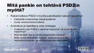 #SlushFiva #PSD2
Mitä pankin on tehtävä PSD2:n
myötä?
• Rakennettava PSD2:n myötä pakolliseksi tulevat rajapinnat
• Edellyttää investointeja tietojärjestelmiin
• Uusia monitorointivelvoitteita
• Arvioitava ja laadittava oma strategia
• Avataanko vain PSD2:n vaatimat rajapinnat vai myös muita
rajapintoja?
• Mitä tehdään itse ja mitä kumppaneiden kanssa?
• Millä roolilla lähdetään mukaan, hakeudutaanko itse
maksutoimeksianto- ja/tai tilitietopalvelun tarjoajaksi?
 