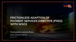 FRICTIONLESS ADAPTION OF
PAYMENT SERVICES DIRECTIVE (PSD2)
WITH WSO2
Pushpalanka Jayawardhana
Senior Software Engineer
April 06, 2017
 