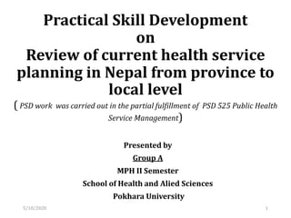 Practical Skill Development
on
Review of current health service
planning in Nepal from province to
local level
( PSD work was carried out in the partial fulfillment of PSD 525 Public Health
Service Management)
Presented by
Group A
MPH II Semester
School of Health and Alied Sciences
Pokhara University
15/10/2020
 