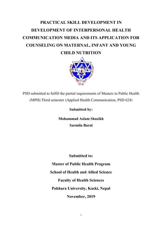 i
PRACTICAL SKILL DEVELOPMENT IN
DEVELOPMENT OF INTERPERSONAL HEALTH
COMMUNICATION MEDIA AND ITS APPLICATION FOR
COUNSELING ON MATERNAL, INFANT AND YOUNG
CHILD NUTRITION
PSD submitted to fulfill the partial requirements of Masters in Public Health
(MPH) Third semester (Applied Health Communication, PSD 624)
Submitted by:
Mohammad Aslam Shaeikh
Sarmila Baral
Submitted to:
Master of Public Health Program
School of Health and Allied Science
Faculty of Health Sciences
Pokhara University, Kaski, Nepal
November, 2019
 