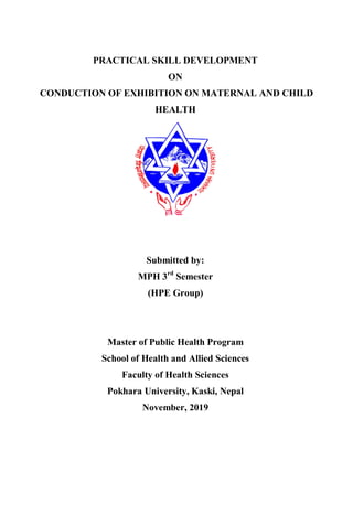 PRACTICAL SKILL DEVELOPMENT
ON
CONDUCTION OF EXHIBITION ON MATERNAL AND CHILD
HEALTH
Submitted by:
MPH 3rd
Semester
(HPE Group)
Master of Public Health Program
School of Health and Allied Sciences
Faculty of Health Sciences
Pokhara University, Kaski, Nepal
November, 2019
 