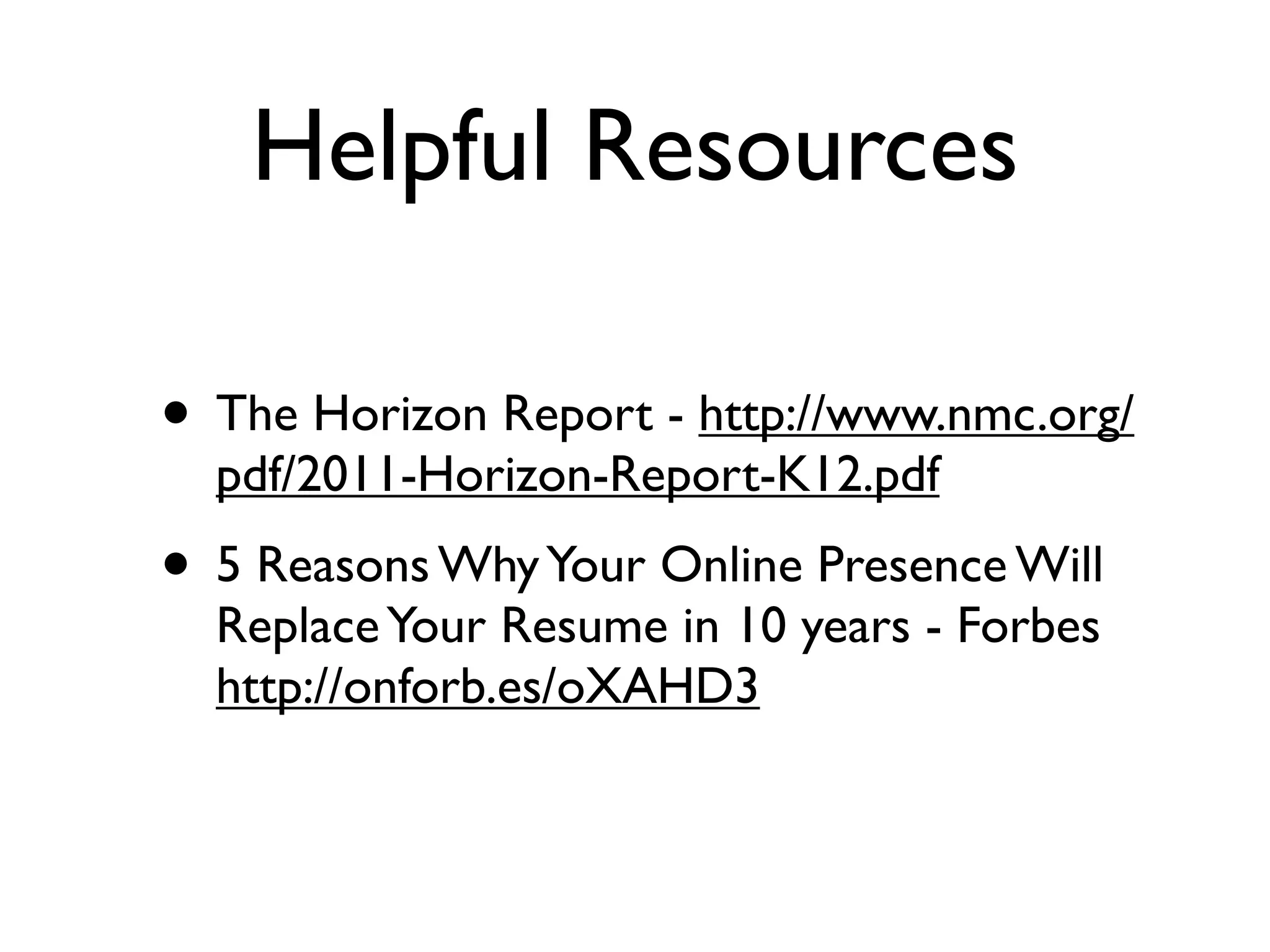 Helpful Resources

• The Horizon Report - http://www.nmc.org/
  pdf/2011-Horizon-Report-K12.pdf
• 5 Reasons Why Your Online Presence Will
  Replace Your Resume in 10 years - Forbes
  http://onforb.es/oXAHD3
 