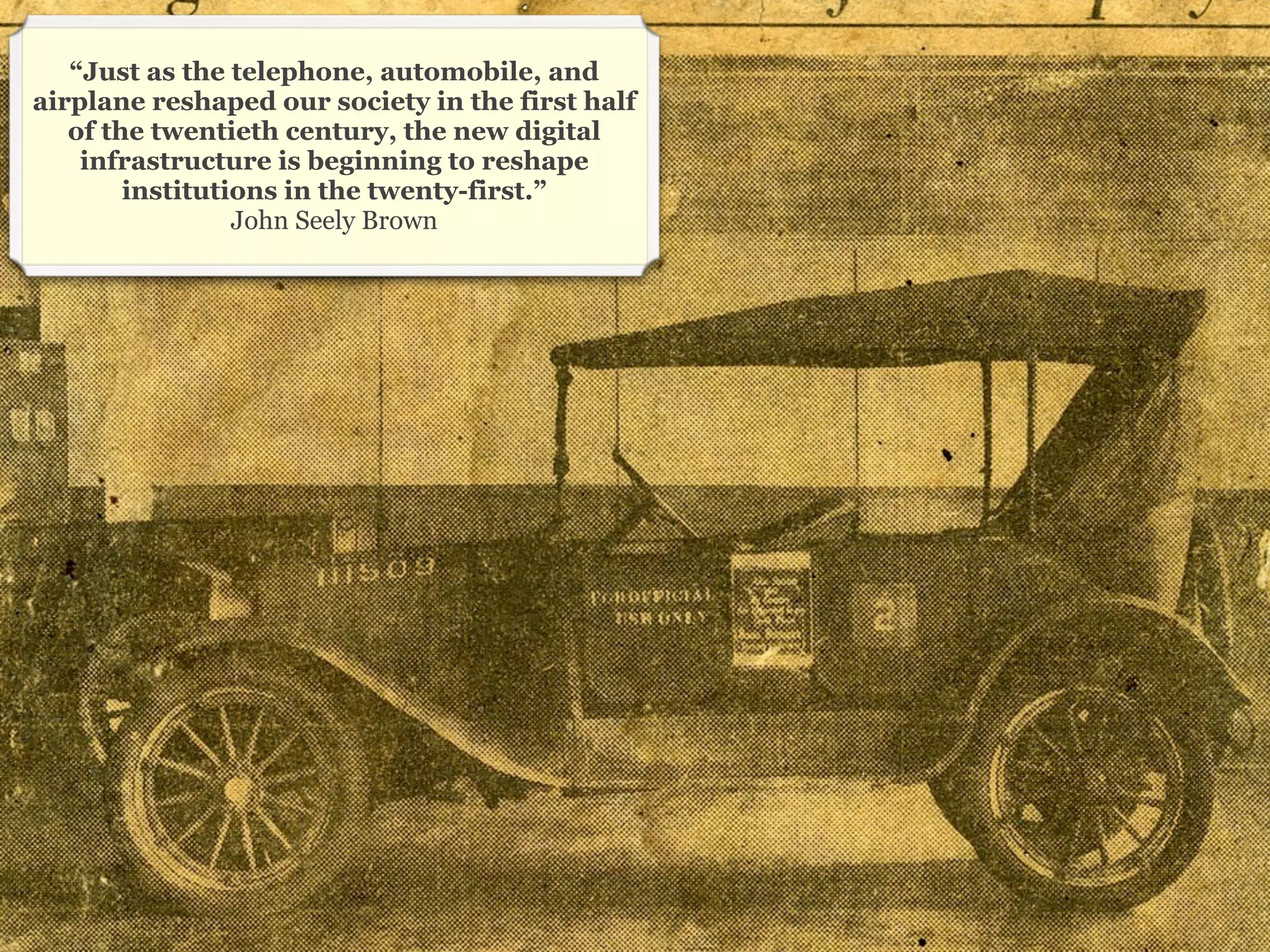 “Just as the telephone, automobile, and
airplane reshaped our society in the first half
   of the twentieth century, the new digital
    infrastructure is beginning to reshape
        institutions in the twenty-first.”
                 John Seely Brown




                                                  15
 