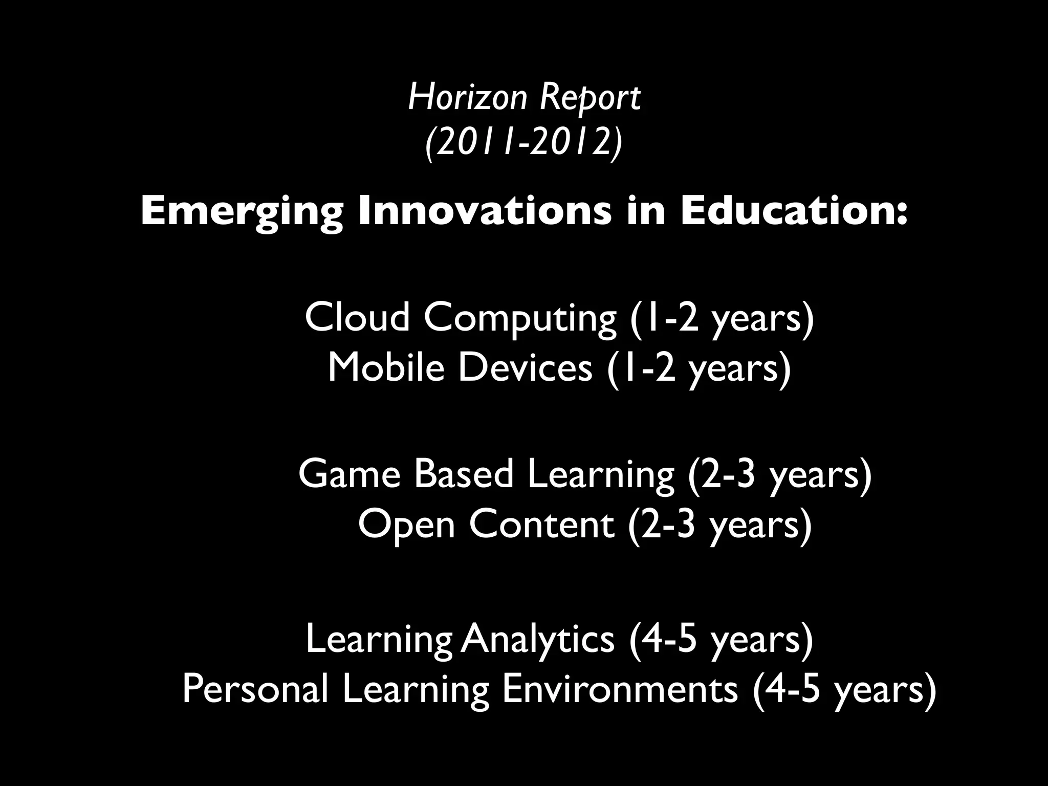Horizon Report
              (2011-2012)
Emerging Innovations in Education:

       Cloud Computing (1-2 years)
        Mobile Devices (1-2 years)

       Game Based Learning (2-3 years)
         Open Content (2-3 years)

       Learning Analytics (4-5 years)
 Personal Learning Environments (4-5 years)
 