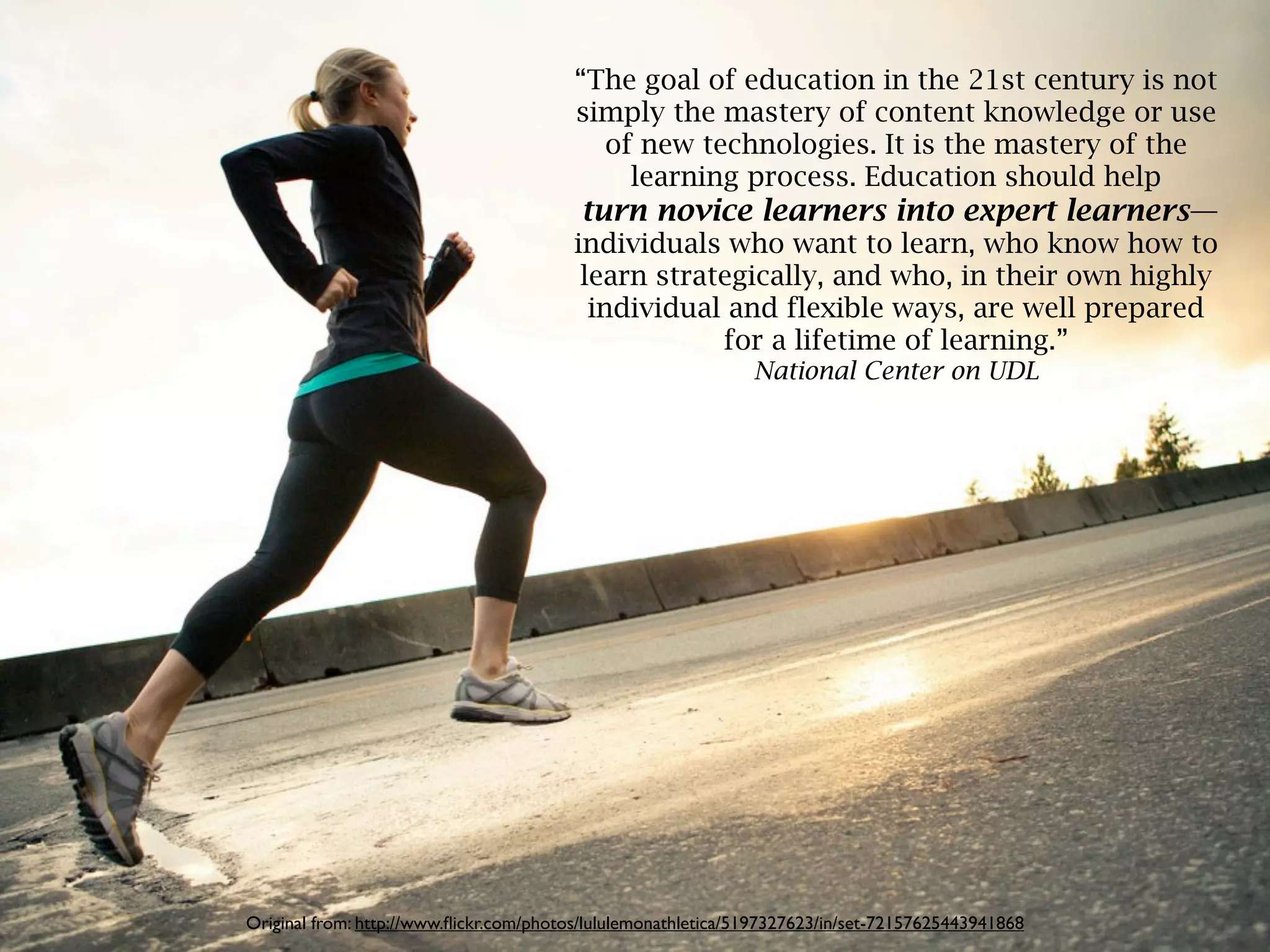 “The goal of education in the 21st century is not
                                        simply the mastery of content knowledge or use
                                          of new technologies. It is the mastery of the
                                            learning process. Education should help
                                         turn novice learners into expert learners—
                                        individuals who want to learn, who know how to
                                         learn strategically, and who, in their own highly
                                          individual and flexible ways, are well prepared
                                                    for a lifetime of learning.”
                                                               National Center on UDL




Original from: http://www.ﬂickr.com/photos/lululemonathletica/5197327623/in/set-72157625443941868
 