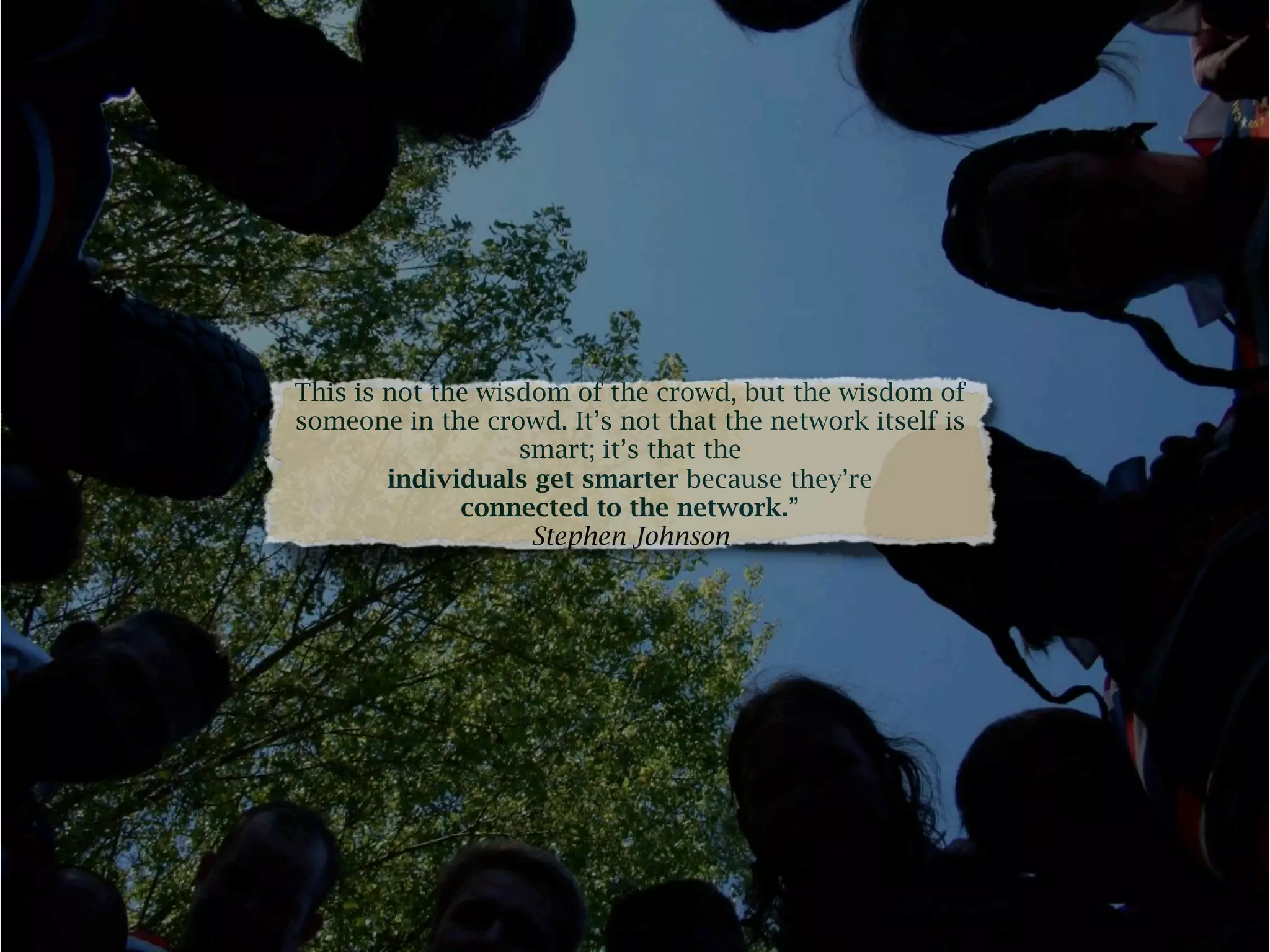 This is not the wisdom of the crowd, but the wisdom of
someone in the crowd. It’s not that the network itself is
                   smart; it’s that the
        individuals get smarter because they’re
              connected to the network.”
                    Stephen Johnson
 