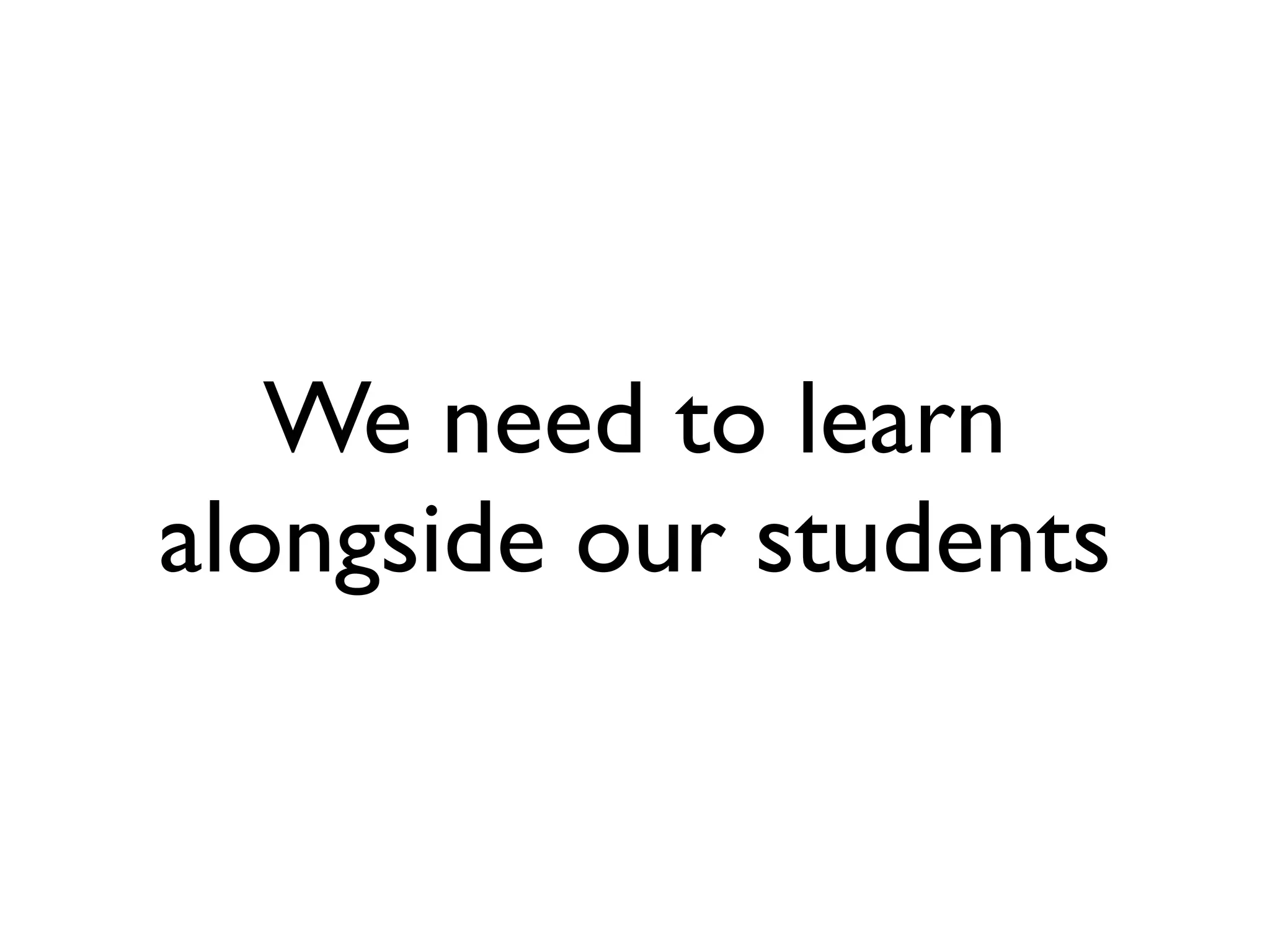 We need to learn
alongside our students
 